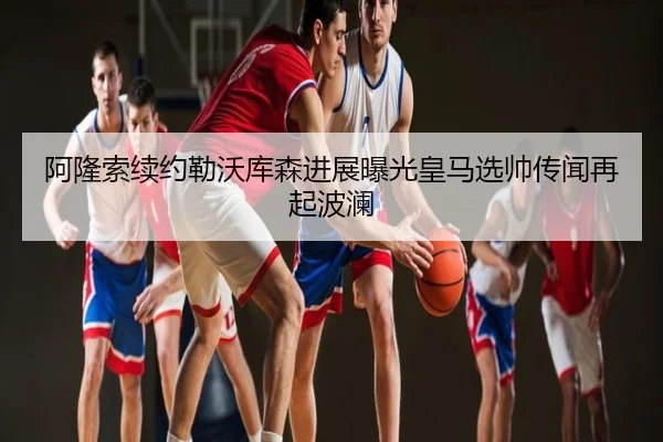 阿隆索续约勒沃库森进展曝光皇马选帅传闻再起波澜