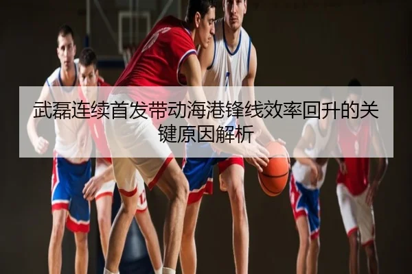 武磊连续首发带动海港锋线效率回升的关键原因解析