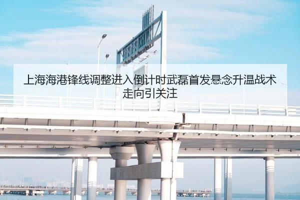上海海港锋线调整进入倒计时武磊首发悬念升温战术走向引关注