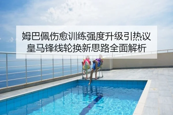 姆巴佩伤愈训练强度升级引热议 皇马锋线轮换新思路全面解析