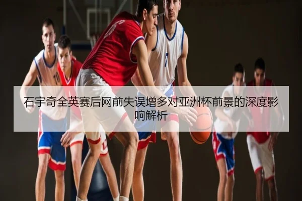 石宇奇全英赛后网前失误增多对亚洲杯前景的深度影响解析