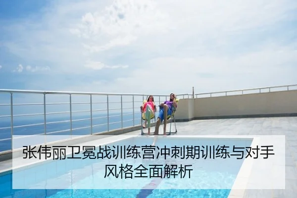 张伟丽卫冕战训练营冲刺期训练与对手风格全面解析