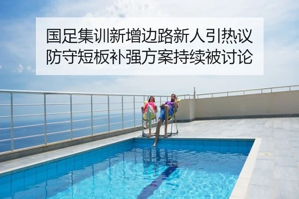 国足集训新增边路新人引热议 防守短板补强方案持续被讨论