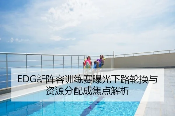 EDG新阵容训练赛曝光下路轮换与资源分配成焦点解析