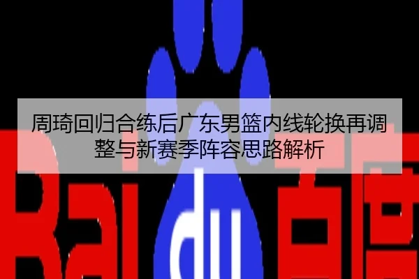 周琦回归合练后广东男篮内线轮换再调整与新赛季阵容思路解析