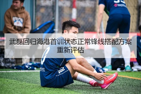 武磊回归海港首训状态正常锋线搭配方案重新评估