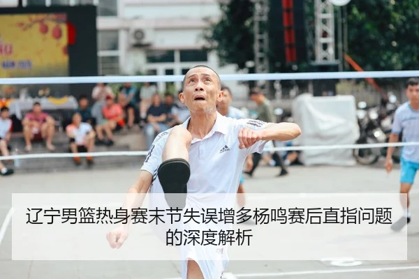 辽宁男篮热身赛末节失误增多杨鸣赛后直指问题的深度解析