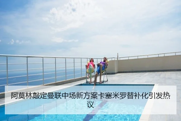 阿莫林敲定曼联中场新方案卡塞米罗替补化引发热议