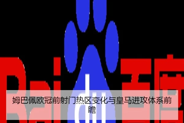 姆巴佩欧冠前射门热区变化与皇马进攻体系前瞻