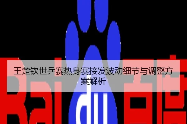 王楚钦世乒赛热身赛接发波动细节与调整方案解析